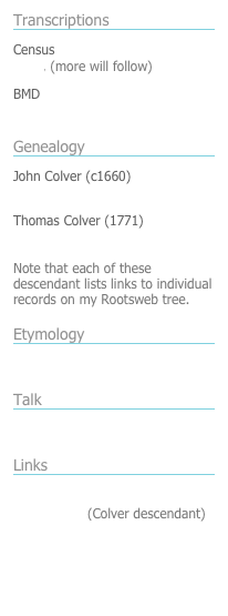 Transcriptions
￼
Census
1841, (more will follow)
BMD
England deaths 1900-1945
Genealogy
￼
John Colver (c1660)
Descendants list
Thomas Colver (1771)
Descendants list

Note that each of these descendant lists links to individual records on my Rootsweb tree.
Etymology
￼
Colver-Culver origins
Talk
￼
Colver blog
￼
Links
￼

Colver-Culver-Cullver Homepage
Steve Byrne (Colver descendant)
Pearson Ancestors

