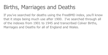 Births, Marriages and Deaths
If you’ve searched for deaths using the FreeBMD index, you’ll know that it stops being much use after 1900.  I’ve searched through all of the indexes from 1901 to 1945 and transcribed Colver Births, Marriages and Deaths for all of England and Wales.
I will publish all three in time, but for know here’s the death registrations.
