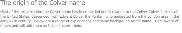 The origin of the Colver name
Most of the research into the Colver name has been carried out in relation to the Colver-Culver families of the United States, descended from Edward Colver the Puritan, who emigrated from the London area in the early 17th century.  Below are a range of explanations and some background to the name.  I am aware of others and will add them as I come across them.
￼